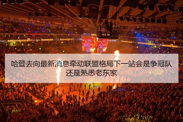 哈登去向最新消息牵动联盟格局下一站会是争冠队还是熟悉老东家